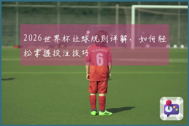 2026世界杯让球规则详解，如何轻松掌握投注技巧