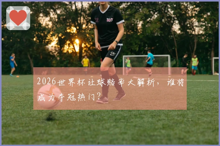 2026世界杯让球赔率大解析，谁将成为夺冠热门？