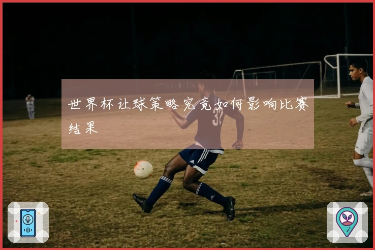 世界杯让球策略究竟如何影响比赛结果