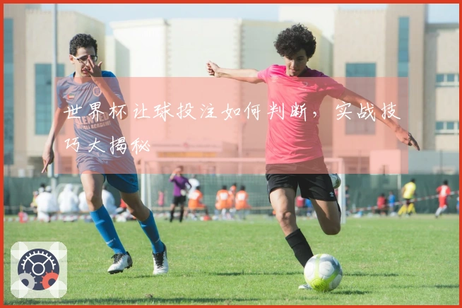 世界杯让球投注如何判断，实战技巧大揭秘