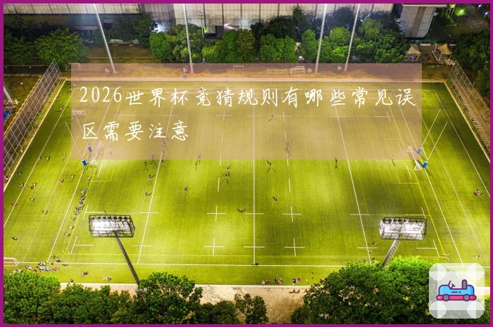 2026世界杯竞猜规则有哪些常见误区需要注意