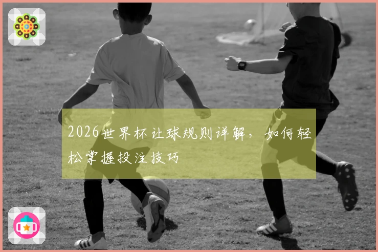 2026世界杯让球规则详解，如何轻松掌握投注技巧