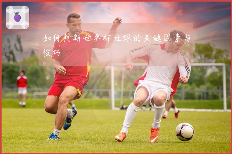 如何判断世界杯让球的关键因素与技巧