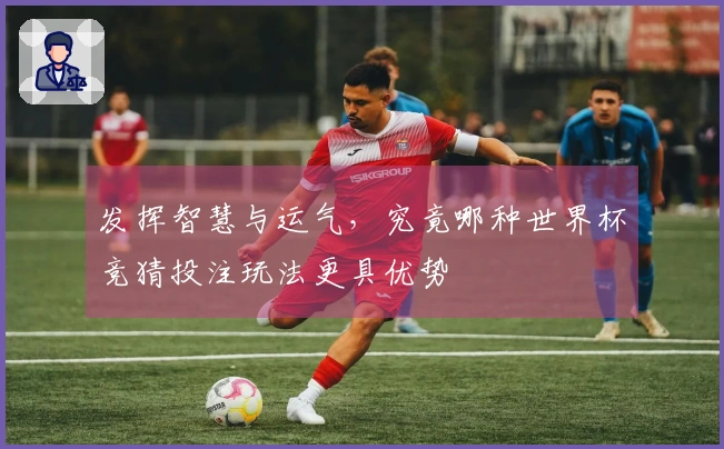 发挥智慧与运气，究竟哪种世界杯竞猜投注玩法更具优势