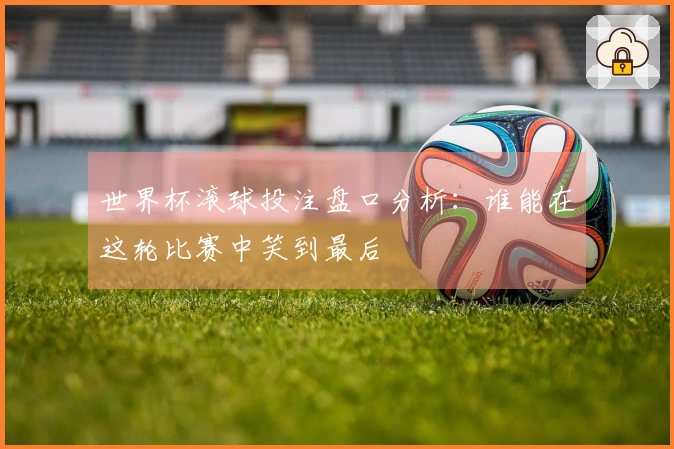 世界杯滚球投注盘口分析：谁能在这轮比赛中笑到最后